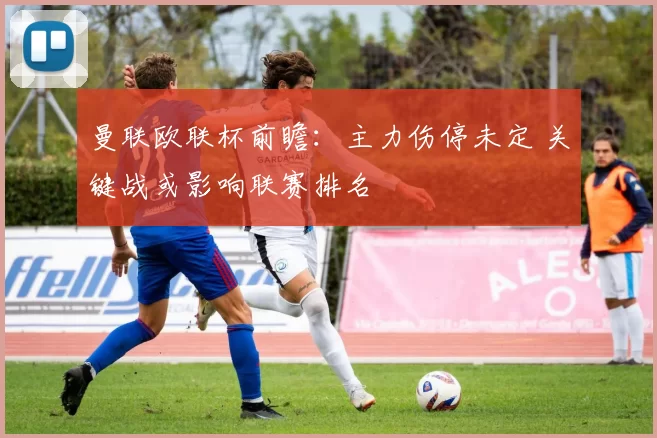 曼联欧联杯前瞻：主力伤停未定 关键战或影响联赛排名