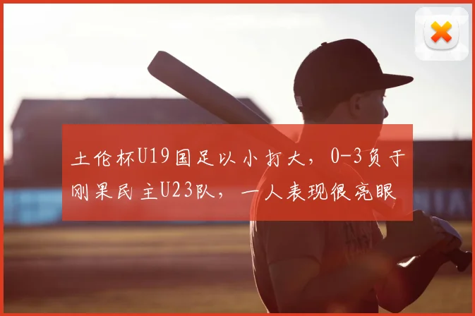 土伦杯U19国足以小打大，0-3负于刚果民主U23队，一人表现很亮眼