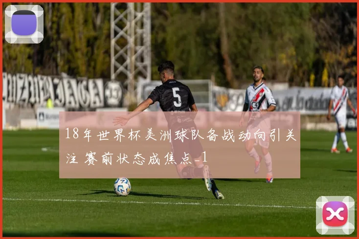 18年世界杯美洲球队备战动向引关注 赛前状态成焦点_1