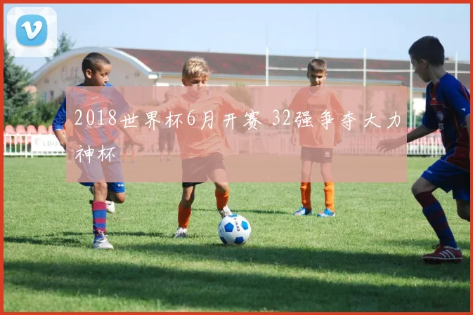2018世界杯6月开赛 32强争夺大力神杯