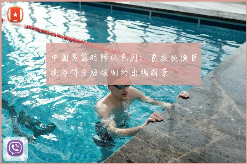 中国男篮对阵以色列：首发轮换困境与得分短板制约出线前景