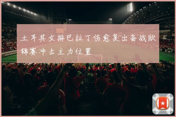 土耳其女排巴拉丁伤愈复出备战欧锦赛冲击主力位置