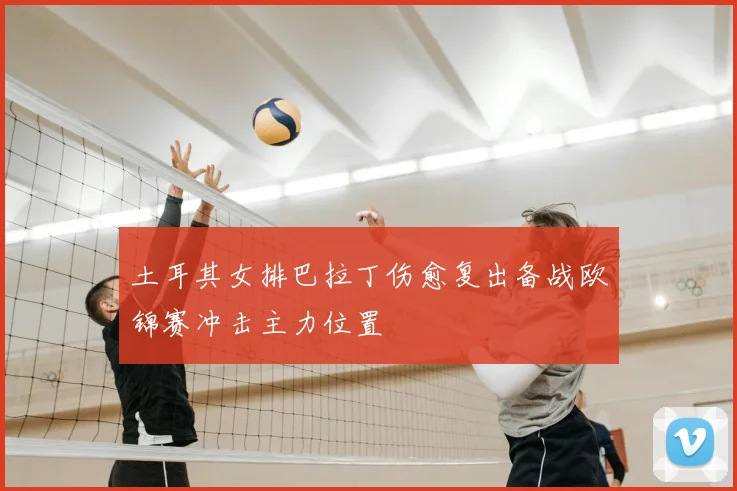 土耳其女排巴拉丁伤愈复出备战欧锦赛冲击主力位置