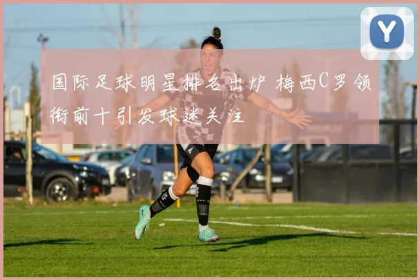 国际足球明星排名出炉 梅西C罗领衔前十引发球迷关注
