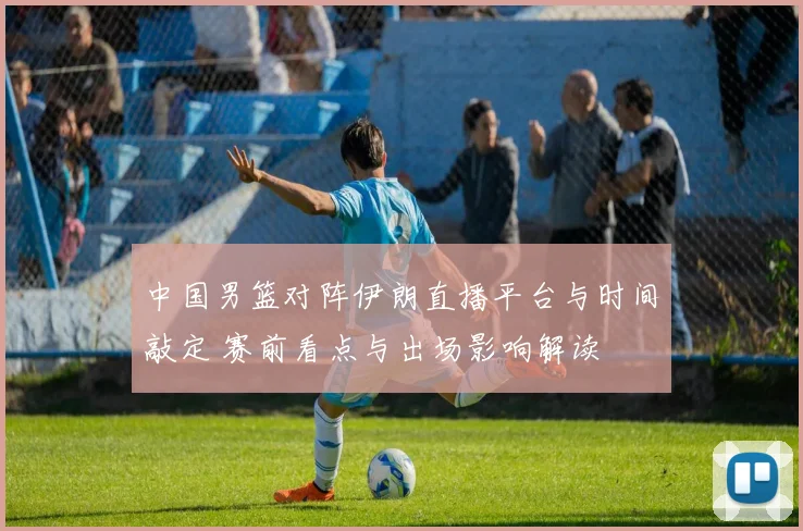 中国男篮对阵伊朗直播平台与时间敲定 赛前看点与出场影响解读