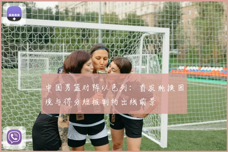 中国男篮对阵以色列：首发轮换困境与得分短板制约出线前景