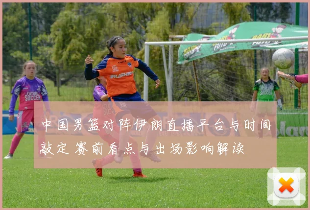 中国男篮对阵伊朗直播平台与时间敲定 赛前看点与出场影响解读