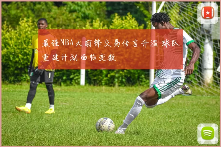 最强NBA大前锋交易传言升温 球队重建计划面临变数