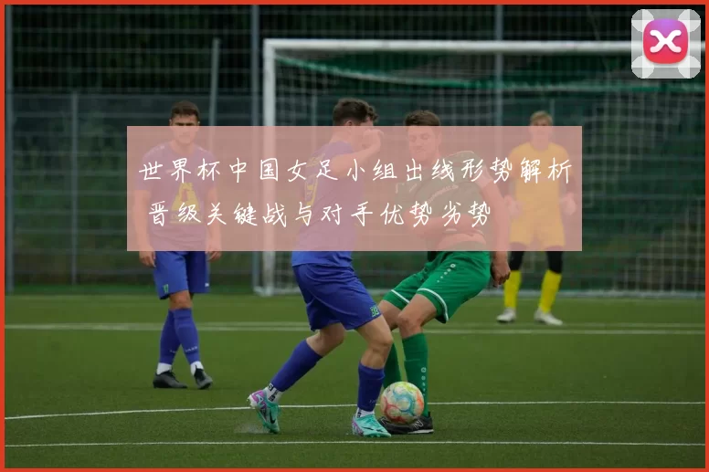 世界杯中国女足小组出线形势解析 晋级关键战与对手优势劣势