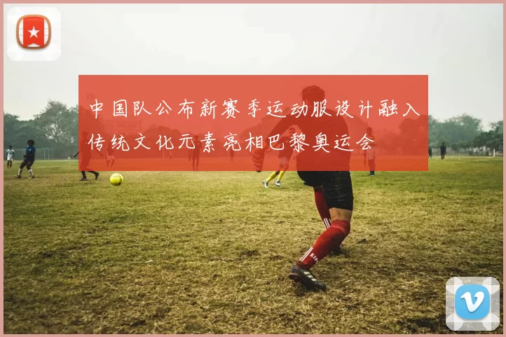 中国队公布新赛季运动服设计融入传统文化元素亮相巴黎奥运会