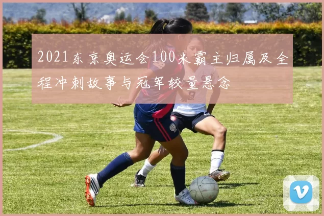 2021东京奥运会100米霸主归属及全程冲刺故事与冠军较量悬念