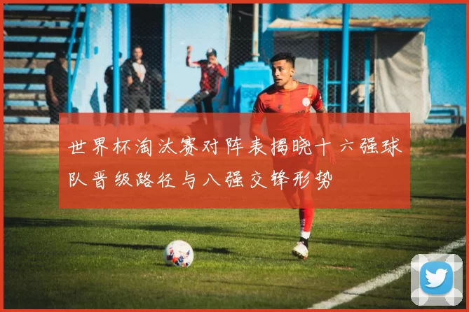 世界杯淘汰赛对阵表揭晓十六强球队晋级路径与八强交锋形势