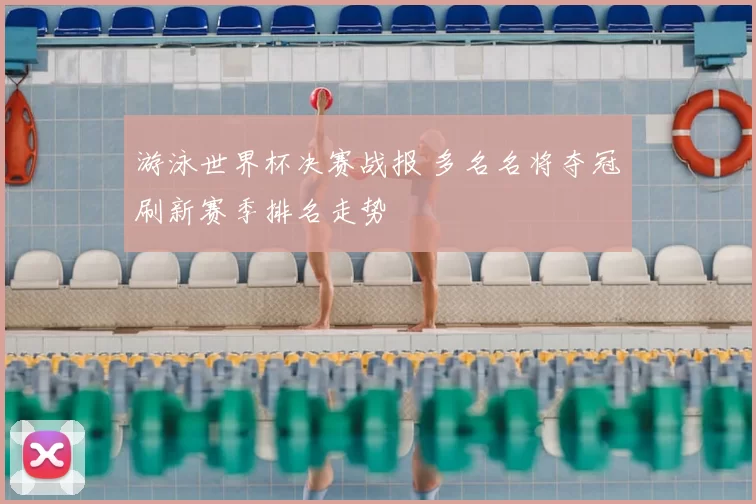 游泳世界杯决赛战报 多名名将夺冠刷新赛季排名走势