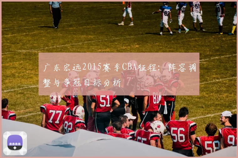 广东宏远2015赛季CBA征程:阵容调整与争冠目标分析