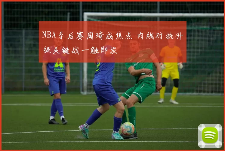 NBA季后赛周琦成焦点 内线对抗升级关键战一触即发