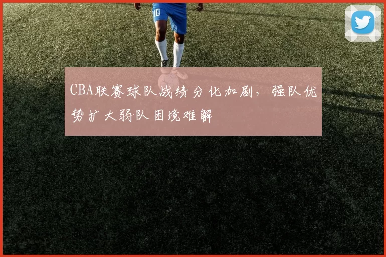 CBA联赛球队战绩分化加剧，强队优势扩大弱队困境难解