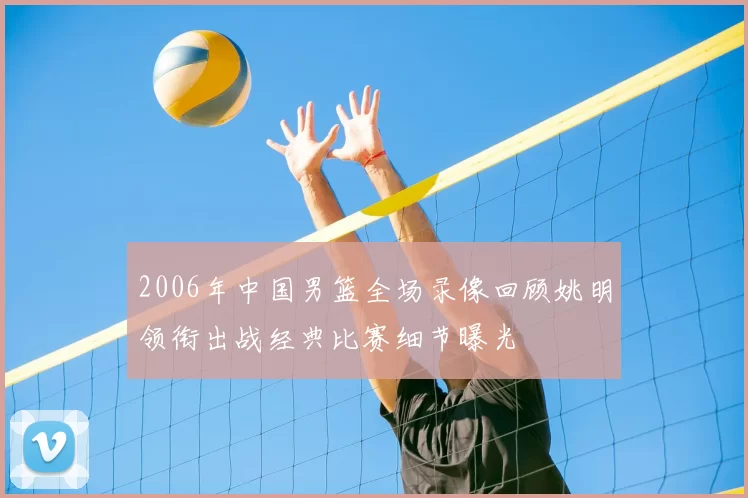 2006年中国男篮全场录像回顾姚明领衔出战经典比赛细节曝光