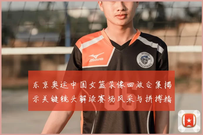 东京奥运中国女篮录像回放合集揭示关键镜头解读赛场风采与拼搏精神