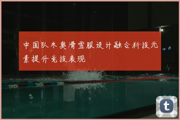 中国队冬奥滑雪服设计融合科技元素提升竞技表现