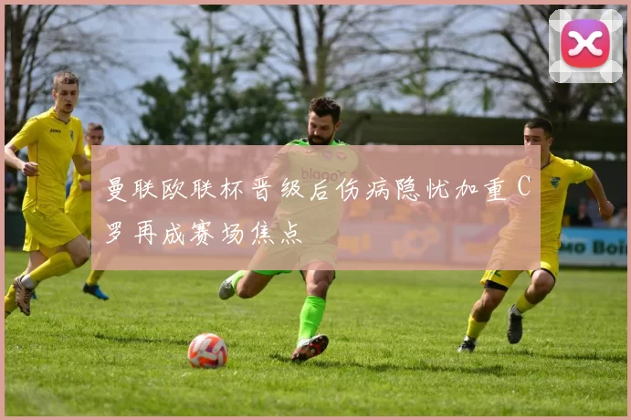 曼联欧联杯晋级后伤病隐忧加重 C罗再成赛场焦点