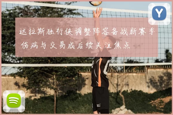 达拉斯独行侠调整阵容备战新赛季 伤病与交易成后续关注焦点