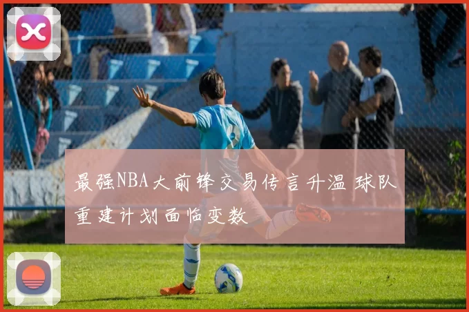 最强NBA大前锋交易传言升温 球队重建计划面临变数