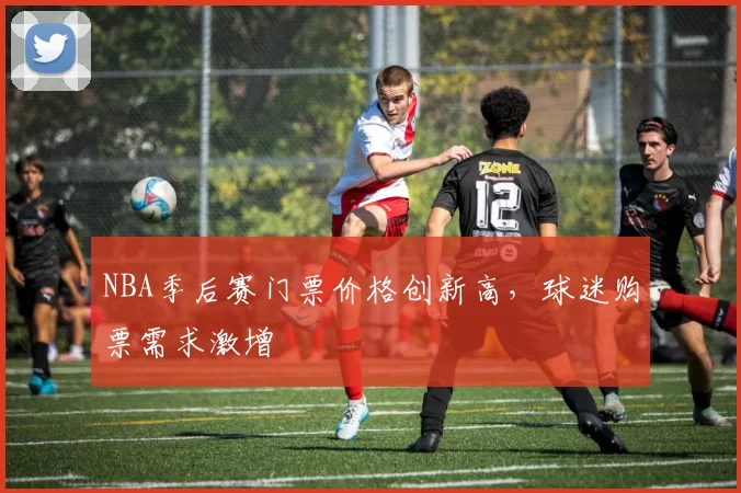 NBA季后赛门票价格创新高，球迷购票需求激增