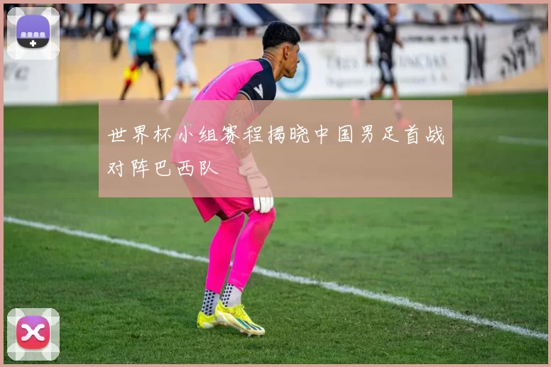 世界杯小组赛程揭晓中国男足首战对阵巴西队