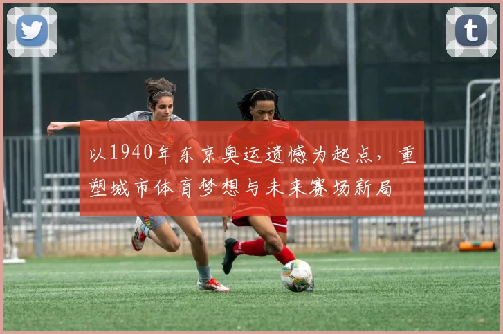 以1940年东京奥运遗憾为起点,重塑城市体育梦想与未来赛场新局