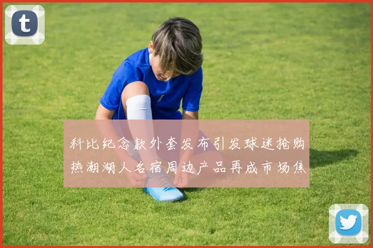 科比纪念款外套发布引发球迷抢购热潮湖人名宿周边产品再成市场焦点