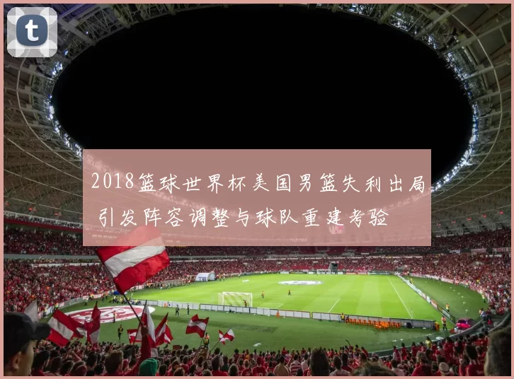 2018篮球世界杯美国男篮失利出局 引发阵容调整与球队重建考验