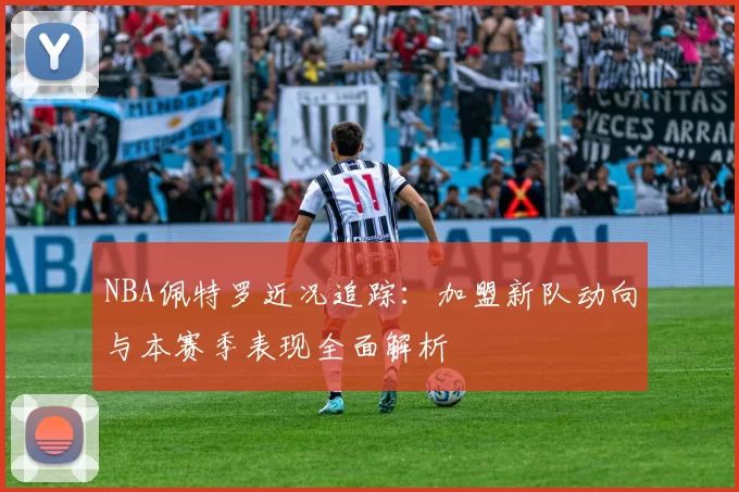 NBA佩特罗近况追踪:加盟新队动向与本赛季表现全面解析