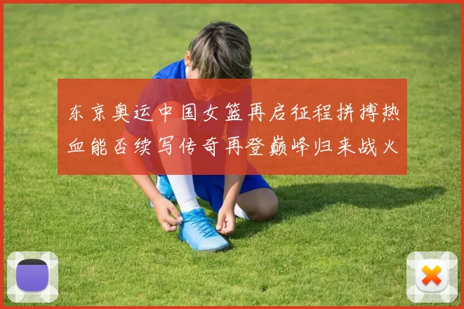 东京奥运中国女篮再启征程拼搏热血能否续写传奇再登巅峰归来战火
