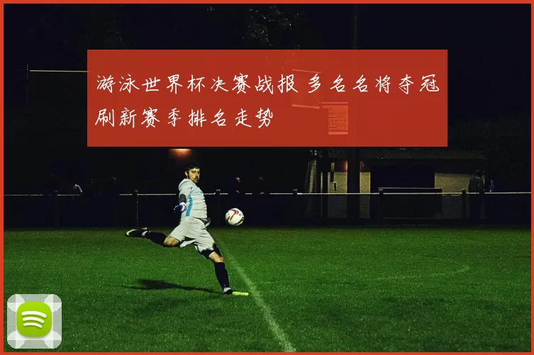 游泳世界杯决赛战报 多名名将夺冠刷新赛季排名走势