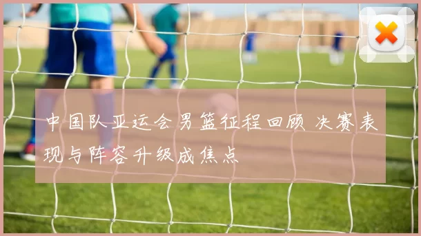 中国队亚运会男篮征程回顾 决赛表现与阵容升级成焦点