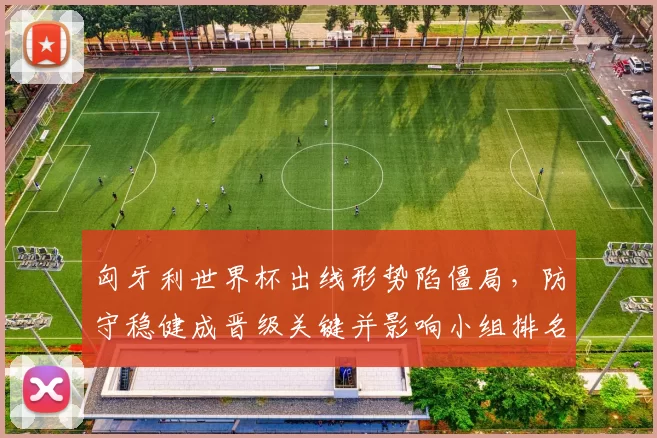 匈牙利世界杯出线形势陷僵局,防守稳健成晋级关键并影响小组排名