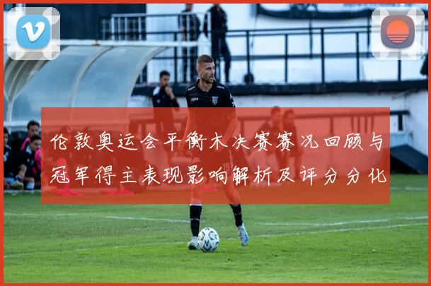 伦敦奥运会平衡木决赛赛况回顾与冠军得主表现影响解析及评分分化看点