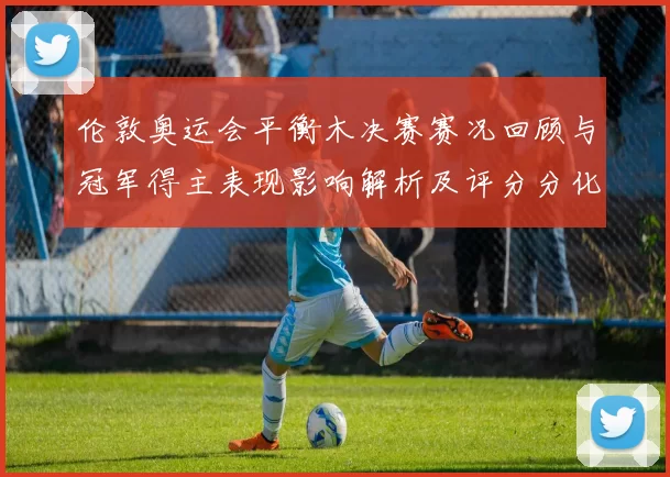 伦敦奥运会平衡木决赛赛况回顾与冠军得主表现影响解析及评分分化看点