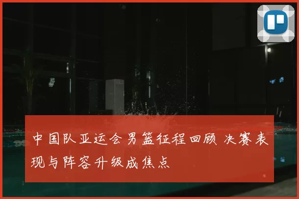 中国队亚运会男篮征程回顾 决赛表现与阵容升级成焦点