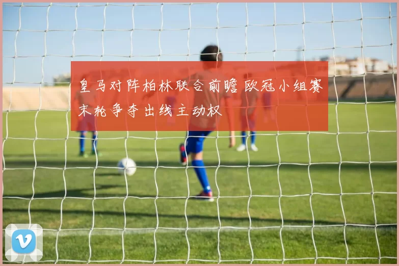 皇马对阵柏林联合前瞻 欧冠小组赛末轮争夺出线主动权