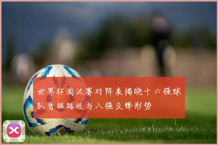 世界杯淘汰赛对阵表揭晓十六强球队晋级路径与八强交锋形势