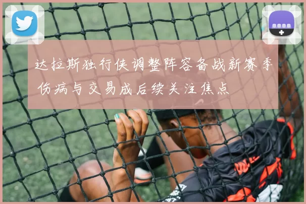 达拉斯独行侠调整阵容备战新赛季 伤病与交易成后续关注焦点