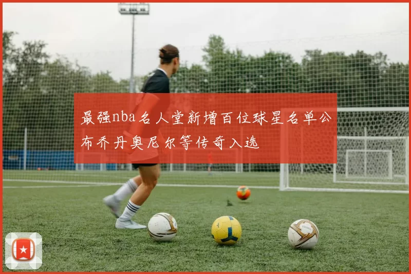 最强nba名人堂新增百位球星名单公布乔丹奥尼尔等传奇入选