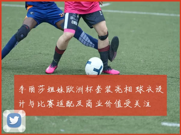 李丽莎姐妹欧洲杯套装亮相 球衣设计与比赛适配及商业价值受关注