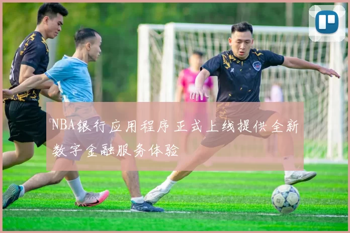 NBA银行应用程序正式上线提供全新数字金融服务体验
