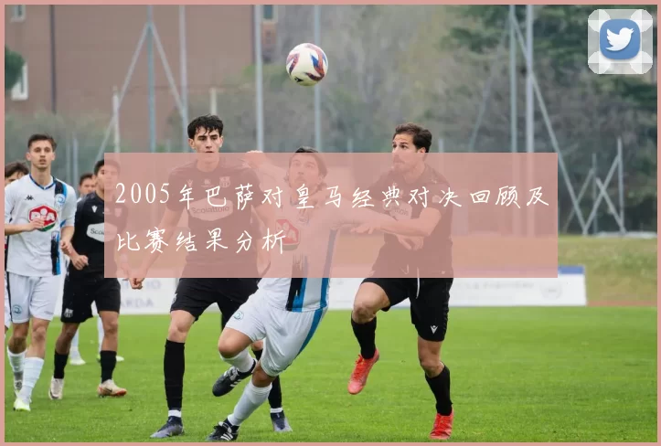 2005年巴萨对皇马经典对决回顾及比赛结果分析