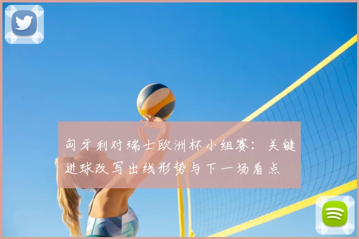 匈牙利对瑞士欧洲杯小组赛:关键进球改写出线形势与下一场看点