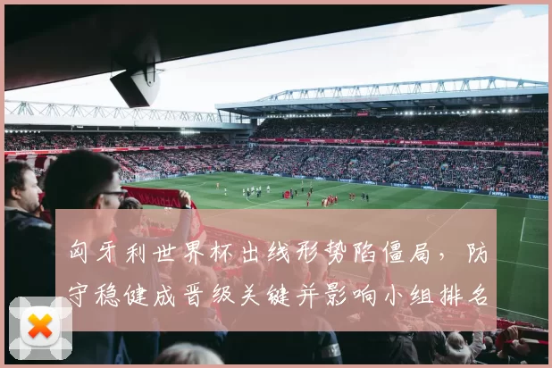 匈牙利世界杯出线形势陷僵局，防守稳健成晋级关键并影响小组排名